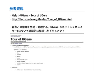 参考資料
‣ Help > UGens > Tour of UGens
‣ http://doc.sccode.org/Guides/Tour_of_UGens.html
!

‣ 音などの信号を生成・処理する、UGens (ユニットジェネレイ
ター) について網羅的に解説したドキュメント

 