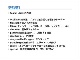 参考資料
‣ Tour of UGensの内容
!

‣ Oscillators : Sin波、ノコギリ波などの各種オシレーター
‣ Noise : 様々なノイズの生成
‣ ﬁlters : フィルター (ハイパス、ローパス、レゾナント …etc.)
‣ distortion : 歪み系フィルター
‣ panning : 空間定位 (パン) に関係する機能
‣ reverbs : リバーブ (残響)
‣ delays and buﬀer ugens : サンプリング
‣ granular synthesis : グラニュラー・シンセシス
‣ control : エンベロープやトリガーなど音のコントロール
‣ spectral : 周波数領域の操作、FFT、IFFTなど

 