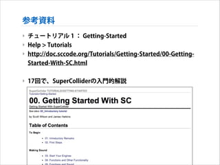 参考資料
‣ チュートリアル 1 ： Getting-Started
‣ Help > Tutorials
‣ http://doc.sccode.org/Tutorials/Getting-Started/00-GettingStarted-With-SC.html
!

‣ 17回で、SuperColliderの入門的解説

 