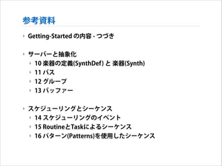 参考資料
‣ Getting-Started の内容 - つづき
!

‣ サーバーと抽象化
‣ 10 楽器の定義(SynthDef) と 楽器(Synth)
‣ 11 バス
‣ 12 グループ
‣ 13 バッファー
!

‣ スケジューリングとシーケンス
‣ 14 スケジューリングのイベント
‣ 15 RoutineとTaskによるシーケンス
‣ 16 パターン(Patterns)を使用したシーケンス

 