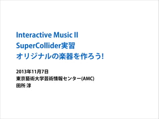 Interactive Music II
SuperCollider実習
オリジナルの楽器を作ろう!
2013年11月7日
東京藝術大学芸術情報センター(AMC)
田所 淳

 