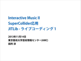 Interactive Music II
SuperCollider応用
JITLib - ライブコーディング 1
2013年11月14日
東京藝術大学芸術情報センター(AMC)
田所 淳

 