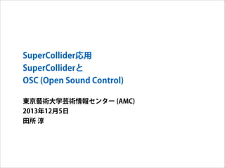 SuperCollider応用
SuperColliderと
OSC (Open Sound Control)
東京藝術大学芸術情報センター (AMC)
2013年12月5日
田所 淳

 
