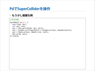 PdでSuperColliderを操作
‣ もう少し複雑な例
//別の楽器
SynthDef("perc", {
arg freq, dur;
var out, env;
env = Env.perc(0.01, dur, 0.2);
out = SinOsc.ar(freq,0,0.5) * EnvGen.kr(env, doneAction:2);
out = Pan2.ar(out, Rand(-1.0, 1.0));
Out.ar(0, out);
}).store;

 