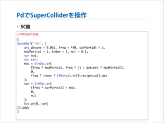 PdでSuperColliderを操作
‣ SC側
//FM合成の楽器	
(	
SynthDef("fm1", {	
arg detune = 0.001, freq = 440, carPartial = 1, 	
modPartial = 1, index = 3, mul = 0.3;	
var mod;	
var car;	
mod = SinOsc.ar(	
[freq * modPartial, freq * (1 + detune) * modPartial],	
0,	
freq * index * LFNoise1.kr(5.reciprocal).abs	
);	
car = SinOsc.ar(	
(freq * carPartial) + mod,	
0,	
mul	
);	
Out.ar(0, car)	
}).add;	
)

 