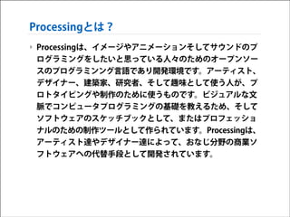Processingとは？
‣ Processingは、イメージやアニメーションそしてサウンドのプ
ログラミングをしたいと思っている人々のためのオープンソー
スのプログラミンング言語であり開発環境です。アーティスト、
デザイナー、建築家、研究者、そして趣味として使う人が、プ
ロトタイピングや制作のために使うものです。ビジュアルな文
脈でコンピュータプログラミングの基礎を教えるため、そして
ソフトウェアのスケッチブックとして、またはプロフェッショ
ナルのための制作ツールとして作られています。Processingは、
アーティスト達やデザイナー達によって、おなじ分野の商業ソ
フトウェアへの代替手段として開発されています。

 