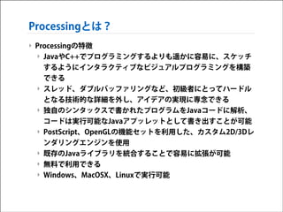 Processingとは？
‣ Processingの特徴
‣ JavaやC++でプログラミングするよりも遥かに容易に、スケッチ
するようにインタラクティブなビジュアルプログラミングを構築
できる
‣ スレッド、ダブルバッファリングなど、初級者にとってハードル
となる技術的な詳細を外し、アイデアの実現に専念できる
‣ 独自のシンタックスで書かれたプログラムをJavaコードに解析、
コードは実行可能なJavaアプッレットとして書き出すことが可能
‣ PostScript、OpenGLの機能セットを利用した、カスタム2D/3Dレ
ンダリングエンジンを使用
‣ 既存のJavaライブラリを統合することで容易に拡張が可能
‣ 無料で利用できる
‣ Windows、MacOSX、Linuxで実行可能

 