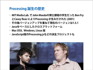Processing 誕生の歴史
‣ MIT Media Lab. で John Maedaの博士課程の学生だった Ben Fry
とCasey Reas によりProcessing が生みだされた (2001)
‣ その後バージョンアップを重ねて現在のバージョンは1.5.1
‣ Javaをベースにしたクロスプラットフォーム
‣ Mac OSX, Windows, Linux 版
‣ JavaScript版のProcessing.jsなどの派生プロジェクトも

 