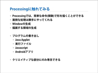 Processingに触れてみる
‣ Processingでは、簡単な命令(関数)で形を描くことができる
‣ 面倒な処理は勝手にやってくれる
‣ Windowの生成
‣ 描画する領域の生成
!

‣ プログラムの書き出し
‣ Java Applet 
‣ 実行ファイル
‣ Javascript 
‣ Androidアプリ 
!

‣ クリエイティブな部分にのみ専念できる

 