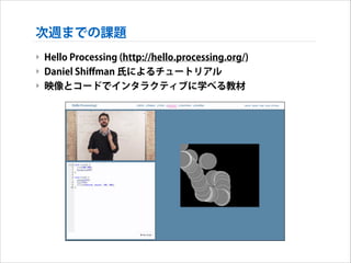 次週までの課題
‣ Hello Processing (http://hello.processing.org/)
‣ Daniel Shiﬀman 氏によるチュートリアル
‣ 映像とコードでインタラクティブに学べる教材

 