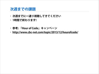 次週までの課題
‣ 次週までに一通り視聴してきてください
‣ 1時間で終わります!
!

‣ 参考: 『Hour of Code』キャンペーン
‣ http://www.cbc-net.com/topic/2013/12/hourofcode/

 