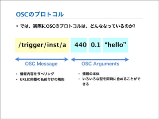 OSCのプロトコル
‣ では、実際にOSCのプロトコルは、どんななっているのか?
!
!

/trigger/inst/a

440 0.1 “hello”

OSC Message

OSC Arguments

•

情報内容をラベリング

•

•

URLに同様の名前付けの規則

•

情報の本体
いろいろな型を同時に含めることがで
きる

 