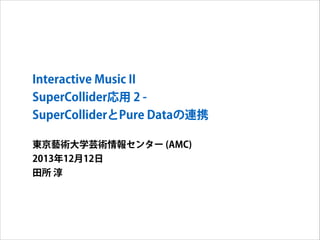 Interactive Music II
SuperCollider応用 2 SuperColliderとPure Dataの連携
東京藝術大学芸術情報センター (AMC)
2013年12月12日
田所 淳

 