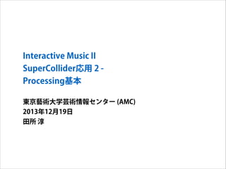 Interactive Music II
SuperCollider応用 2 Processing基本
東京藝術大学芸術情報センター (AMC)
2013年12月19日
田所 淳

 