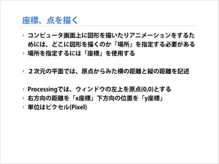 座標、点を描く
‣ コンピュータ画面上に図形を描いたりアニメーションをするた
めには、どこに図形を描くのか「場所」を指定する必要がある
‣ 場所を指定するには「座標」を使用する
!

‣ ２次元の平面では、原点からみた横の距離と縦の距離を記述
!

‣ Processingでは、ウィンドウの左上を原点(0,0)とする
‣ 右方向の距離を「x座標」下方向の位置を「y座標」
‣ 単位はピクセル(Pixel)

 