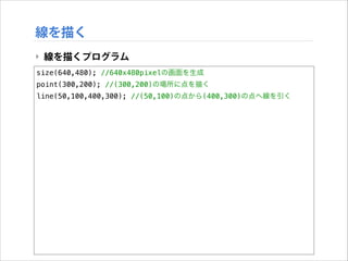 線を描く
‣ 線を描くプログラム
size(640,480); //640x480pixelの画面を生成
point(300,200); //(300,200)の場所に点を描く
line(50,100,400,300); //(50,100)の点から(400,300)の点へ線を引く

 