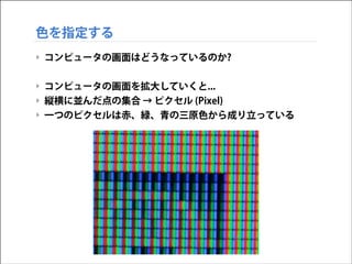 色を指定する
‣ コンピュータの画面はどうなっているのか?
!

‣ コンピュータの画面を拡大していくと...
‣ 縦横に並んだ点の集合 → ピクセル (Pixel)
‣ 一つのピクセルは赤、緑、青の三原色から成り立っている

 