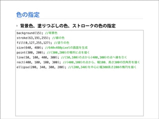 色の指定
‣ 背景色、塗りつぶしの色、ストロークの色の指定
background(15); //背景色
stroke(63,191,255); //線の色
fill(0,127,255,127); //塗りの色
size(640, 480); //640x480pixelの画面を生成
point(300, 200); //(300,200)の場所に点を描く
line(50, 100, 400, 300); //(50,100)の点から(400,300)の点へ線を引く
rect(400, 100, 100, 300); //(400,100)の点から、幅100、高さ300の四角形を描く
ellipse(200, 340, 300, 200); //(200,340)を中心に幅300高さ200の楕円を描く

 