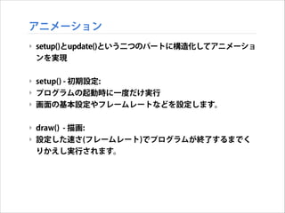 アニメーション
‣ setup()とupdate()という二つのパートに構造化してアニメーショ
ンを実現
!

‣ setup() - 初期設定:
‣ プログラムの起動時に一度だけ実行
‣ 画面の基本設定やフレームレートなどを設定します。
!

‣ draw() - 描画:
‣ 設定した速さ(フレームレート)でプログラムが終了するまでく
りかえし実行されます。

 
