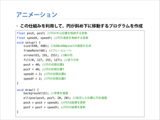 アニメーション
‣ この仕組みを利用して、円が斜め下に移動するプログラムを作成
float posX, posY; //円の中心位置を格納する変数
float speedX, speedY; //円の速度を格納する変数
void setup() {
size(640, 480); //640x480pixelの画面を生成
frameRate(60); //フレームレート
stroke(63, 191, 255); //線の色
fill(0, 127, 255, 127); //塗りの色
posX = 40; //円の初期位置X
posY = 40; //円の初期位置Y
speedX = 3; //円の初期位置X
speedY = 2; //円の初期位置Y
}

!

void draw() {
background(15); //背景を描画
ellipse(posX, posY, 20, 20); //指定した位置に円を描画
posX = posX + speedX; //円のX座標を更新
posY = posY + speedY; //円のY座標を更新
}

 