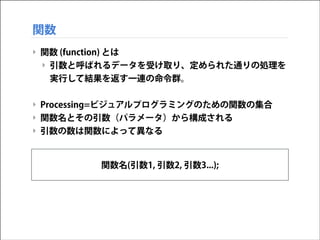 関数
‣ 関数 (function) とは
‣ 引数と呼ばれるデータを受け取り、定められた通りの処理を
実行して結果を返す一連の命令群。
!

‣ Processing=ビジュアルプログラミングのための関数の集合
‣ 関数名とその引数（パラメータ）から構成される
‣ 引数の数は関数によって異なる

関数名(引数1, 引数2, 引数3...);

 