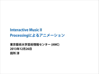 Interactive Music II
Processingによるアニメーション
東京藝術大学芸術情報センター (AMC)
2013年12月26日
田所 淳

 