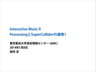 Interactive Music II
ProcessingとSuperColliderの連携1
東京藝術大学芸術情報センター (AMC)
2014年1月8日
田所 淳

 