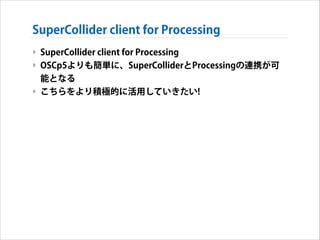SuperCollider client for Processing
‣ SuperCollider client for Processing
‣ OSCp5よりも簡単に、SuperColliderとProcessingの連携が可
能となる...