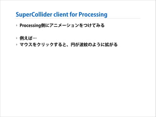 SuperCollider client for Processing
‣ Processing側にアニメーションをつけてみる
!

‣ 例えば…
‣ マウスをクリックすると、円が波紋のように拡がる

 