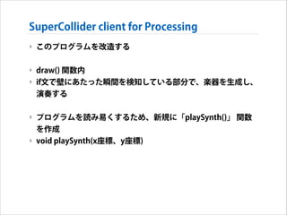 SuperCollider client for Processing
‣ このプログラムを改造する
!

‣ draw() 関数内
‣ if文で壁にあたった瞬間を検知している部分で、楽器を生成し、
演奏する
!

‣ プログラムを読み易くする...