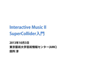 Interactive Music II
SuperCollider入門
2013年10月3日
東京藝術大学芸術情報センター(AMC)
田所 淳
 
