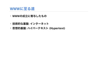 WWWに至る道
‣ WWWの成立に寄与したもの

‣ 技術的な基盤: インターネット
‣ 思想的基盤: ハイパーテキスト (Hypertext)
 