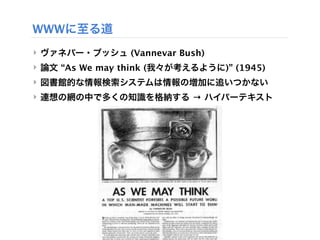 WWWに至る道
‣ ヴァネバー・ブッシュ (Vannevar Bush)
‣ 論文 “As We may think (我々が考えるように)” (1945)
‣ 図書館的な情報検索システムは情報の増加に追いつかない
‣ 連想の網の中で多くの知識を格納する → ハイパーテキスト
 