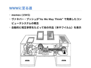 WWWに至る道
‣ memex (1945) 
‣ ヴァネバー・ブッシュが"As We May Think" で発表したコン
 ピュータシステムの概念
‣ 自動的に相互参照をたどって他の作品（本やフイルム）を表示
 