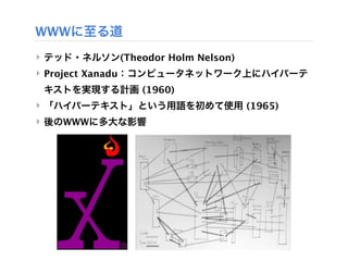WWWに至る道
‣ テッド・ネルソン(Theodor Holm Nelson)
‣ Project Xanadu：コンピュータネットワーク上にハイパーテ
 キストを実現する計画 (1960)
‣ 「ハイパーテキスト」という用語を初めて使用 (1965)
‣ 後のWWWに多大な影響
 