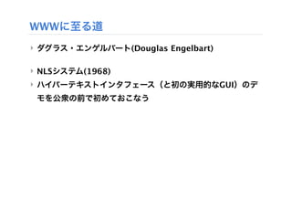 WWWに至る道
‣ ダグラス・エンゲルバート(Douglas Engelbart)

‣ NLSシステム(1968)
‣ ハイパーテキストインタフェース（と初の実用的なGUI）のデ
 モを公衆の前で初めておこなう
 