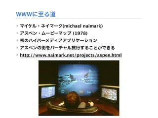 WWWに至る道
‣ マイケル・ネイマーク(michael naimark)
‣ アスペン・ムービーマップ (1978)
‣ 初のハイパーメディアアプリケーション
‣ アスペンの街をバーチャル旅行することができる
‣ http://www.naimark.net/projects/aspen.html
 