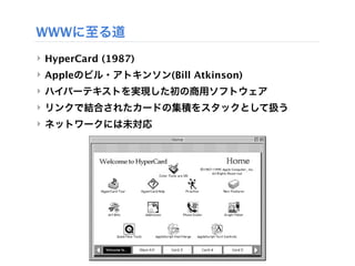 WWWに至る道
‣ HyperCard (1987) 
‣ Appleのビル・アトキンソン(Bill Atkinson)
‣ ハイパーテキストを実現した初の商用ソフトウェア
‣ リンクで結合されたカードの集積をスタックとして扱う
‣ ネットワークには未対応
 