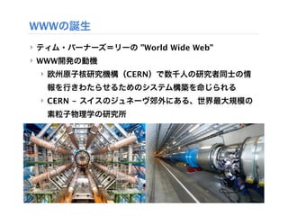 WWWの誕生
‣ ティム・バーナーズ＝リーの ”World Wide Web”
‣ WWW開発の動機
 ‣ 欧州原子核研究機構（CERN）で数千人の研究者同士の情
   報を行きわたらせるためのシステム構築を命じられる
 ‣ CERN - スイスのジュネーヴ郊外にある、世界最大規模の
   素粒子物理学の研究所
 