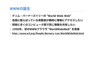 WWWの誕生
‣ ティム・バーナーズ＝リーの ”World Wide Web”
‣ 各国に散らばっている実験者が瞬時に情報にアクセスしたい
‣ 同時に多くのコンピュータ間で同じ情報を共有したい
‣ 1990年、初のWWWブラウザ “WorldWideWeb” を発表
‣ http://www.w3.org/People/Berners-Lee/WorldWideWeb.html
 