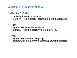 WWWを支える3つの仕組み
‣ URL (もしくは URI)
  ‣ Uniform Resource Locator
  ‣ ネットワーク上の情報を一意に特定するアドレス指定方法

‣ HTTP
   ‣ HyperText Transfer Protocol
   ‣ コンピュータ同士が情報をやりとりするルール

‣ HTML
   ‣ HyperText Markup Language
   ‣ 環境にかかわりなくWWWを記述するための文書記述言語
 