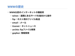 WWWの歴史
‣ WWW以前のインターネットの機能例
 ‣ telnet：遠隔にあるサーバを端末から操作
 ‣ ftp：ホスト間のファイル転送
 ‣ email：メール
 ‣ Usenet：ネットニュース
 ‣ archie: ftpファイル検索
 ‣ gopher: 情報検索
 