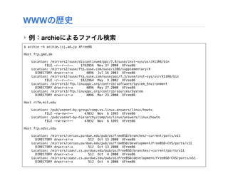 WWWの歴史
‣ 例：archieによるファイル検索
$ archie -h archie.iij.ad.jp XFree86

Host ftp.gmd.de

    Location: /mirrors2/suse/discontinued/ppc/7.0/suse/inst-sys/usr/X11R6/bin
           FILE -r--r--r--    1762856 Nov 17 2000 XFree86
    Location: /mirrors2/suse/ftp.suse.com/suse/i386/supplementary/X
      DIRECTORY drwxr-xr-x       4096 Jul 16 2003 XFree86
    Location: /mirrors2/suse/ftp.suse.com/suse/ppc/7.3/suse/inst-sys/usr/X11R6/bin
           FILE -r--r--r--    1822964 May 3 2002 XFree86
    Location: /mirrors3/ftp.linuxppc.org/contrib/software/System_Environment
      DIRECTORY drwxr-xr-x       4096 May 27 2000 XFree86
    Location: /mirrors3/ftp.linuxppc.org/contrib/sources/System
      DIRECTORY drwxr-xr-x       4096 Mar 23 2000 XFree86

Host rtfm.mit.edu

    Location: /pub/usenet-by-group/comp.os.linux.answers/linux/howto
           FILE -rw-rw-r--      47032 Nov 6 1995 XFree86
    Location: /pub/usenet-by-hierarchy/comp/os/linux/answers/linux/howto
           FILE -rw-rw-r--      47032 Nov 6 1995 XFree86

Host ftp.sdsc.edu

    Location: /mirrors/cerias.purdue.edu/pub/os/FreeBSD/branches/-current/ports/x11
      DIRECTORY drwxr-xr-x        512 Oct 13 2000 XFree86
    Location: /mirrors/cerias.purdue.edu/pub/os/FreeBSD/development/FreeBSD-CVS/ports/x11
      DIRECTORY drwxr-xr-x        512 Oct 13 2000 XFree86
    Location: /mirrors/coast.cs.purdue.edu/pub/os/FreeBSD/branches/-current/ports/x11
      DIRECTORY drwxr-xr-x        512 Oct 4 2000 XFree86
    Location: /mirrors/coast.cs.purdue.edu/pub/os/FreeBSD/development/FreeBSD-CVS/ports/x11
      DIRECTORY drwxr-xr-x        512 Oct 4 2000 XFree86
 