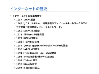 インターネットの歴史
‣ インターネットの簡単な歴史
 ‣ 1957：ARPA創設
 ‣ 1962：J.C.R. Licklider、地球規模のコンピュータネットワークのアイ
  デア発表「銀河間コンピュータネットワーク」
 ‣ 1969：ARPANET始動
 ‣ 1971：初のemailを送受信
 ‣ 1979：USENET開始
 ‣ 1983：TCP/IPの採用
 ‣ 1984：JUNET (Japan University Network)開始
 ‣ 1990：ARPANET終了
 ‣ 1991：Tim Berners-Lee、WWW発表
 ‣ 1993：Mosaic発表 (後のNetscape)
 ‣ 1995：Yahoo! 設立
 ‣ 1998：Google設立
 ‣ 2004：Facebook設立
 