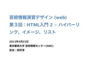 芸術情報演習デザイン (web)
第３回：HTML入門 2 - ハイパーリ
ンク、イメージ、リスト

2013年4月25日
東京藝術大学 芸術情報センター(AMC)
担当：田所淳
 