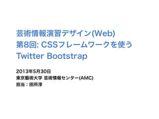 芸術情報演習デザイン(Web)
第8回: CSSフレームワークを使う
Twitter Bootstrap
2013年5月30日
東京藝術大学 芸術情報センター(AMC)
担当：田所淳
 