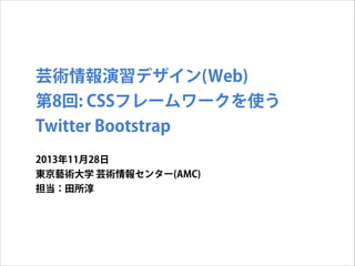 芸術情報演習デザイン(Web)
第8回: CSSフレームワークを使う
Twitter Bootstrap
2013年11月28日
東京藝術大学 芸術情報センター(AMC)
担当：田所淳

 