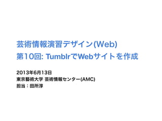 芸術情報演習デザイン(Web)
第10回: TumblrでWebサイトを作成
2013年6月13日
東京藝術大学 芸術情報センター(AMC)
担当：田所淳
 