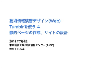 芸術情報演習デザイン(Web)
Tumblrを使う 4
静的ページの作成、サイトの設計
2012年7月4日
東京藝術大学 芸術情報センター(AMC)
担当：田所淳

 