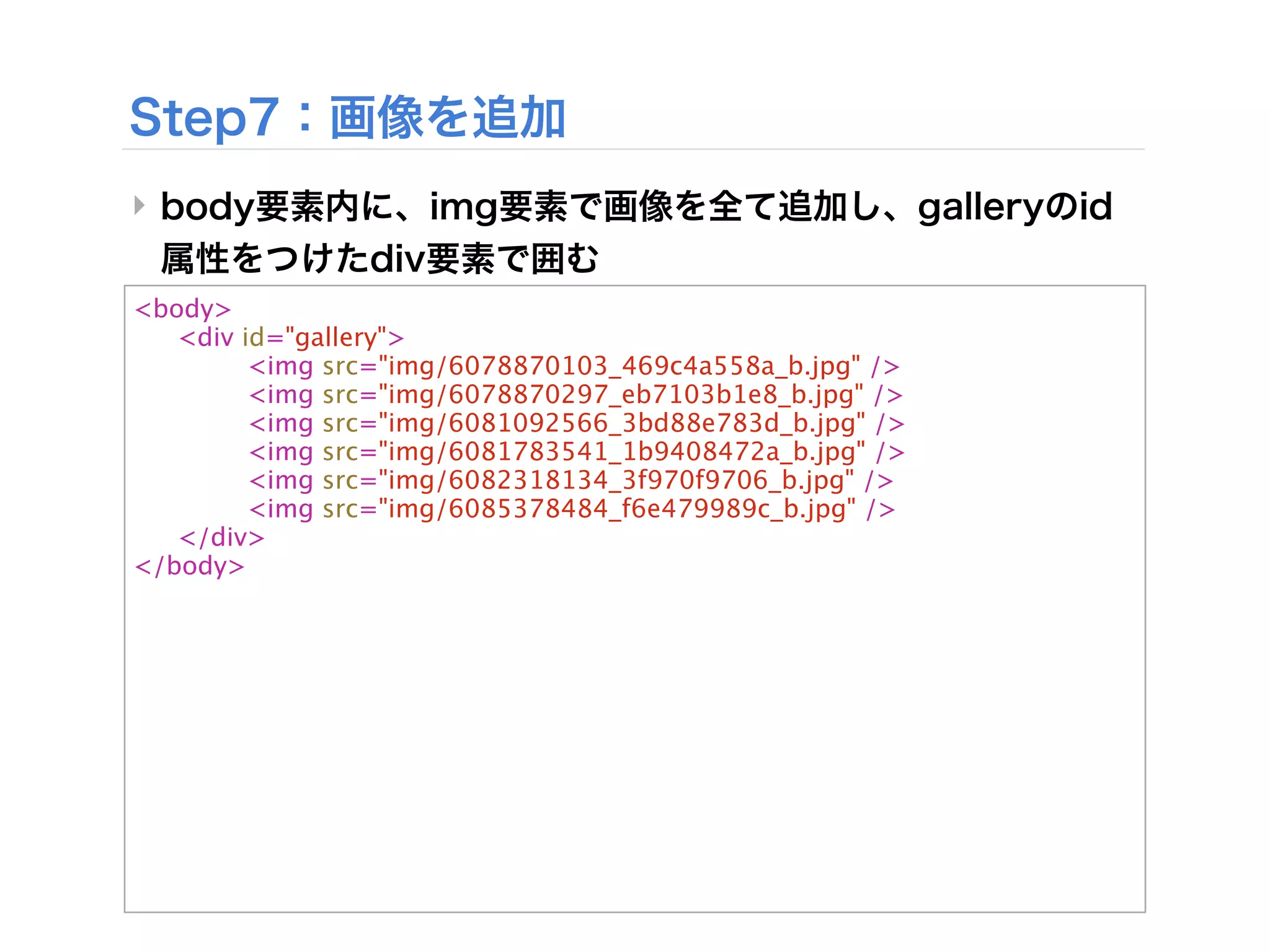 ‣

<body>

 <div id="gallery">

 
     <img src="img/6078870103_469c4a558a_b.jpg" />

 
     <img src="img/6078870297_eb7103b1e8_b.jpg" />

 
     <img src="img/6081092566_3bd88e783d_b.jpg" />

 
     <img src="img/6081783541_1b9408472a_b.jpg" />

 
     <img src="img/6082318134_3f970f9706_b.jpg" />

 
     <img src="img/6085378484_f6e479989c_b.jpg" />

 </div>
 
</body>
 